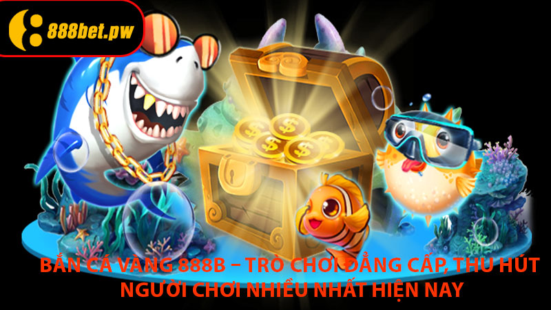 Bắn Cá Vàng 888B – Trò Chơi Đẳng Cấp, Thu Hút Người Chơi Nhiều Nhất Hiện Nay